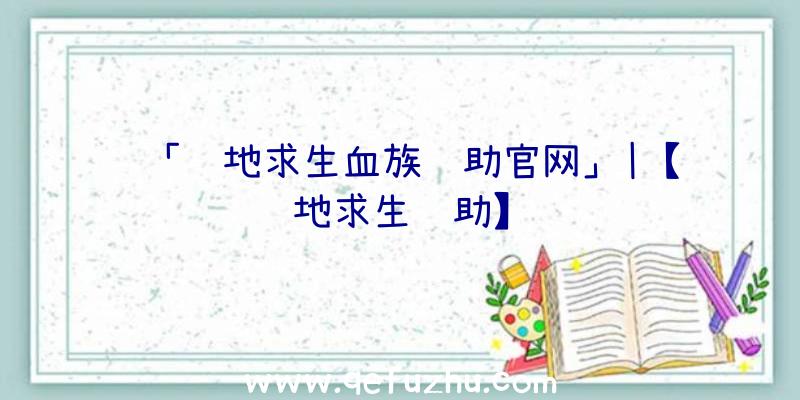 「绝地求生血族辅助官网」|【绝地求生辅助】